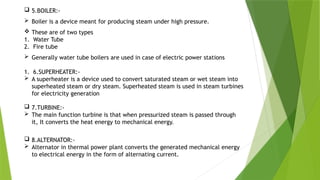  5.BOILER:-
 Boiler is a device meant for producing steam under high pressure.
 These are of two types
1. Water Tube
2. Fire tube
 Generally water tube boilers are used in case of electric power stations
1. 6.SUPERHEATER:-
 A superheater is a device used to convert saturated steam or wet steam into
superheated steam or dry steam. Superheated steam is used in steam turbines
for electricity generation
 7.TURBINE:-
 The main function turbine is that when pressurized steam is passed through
it, It converts the heat energy to mechanical energy.
 8.ALTERNATOR:-
 Alternator in thermal power plant converts the generated mechanical energy
to electrical energy in the form of alternating current.
 