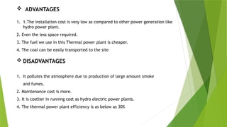  ADVANTAGES
1. 1.The installation cost is very low as compared to other power generation like
hydro power plant.
2. Even the less space required.
3. The fuel we use in this Thermal power plant is cheaper.
4. The coal can be easily transported to the site
 DISADVANTAGES
1. It pollutes the atmosphere due to production of large amount smoke
and fumes.
2. Maintenance cost is more.
3. It is costlier in running cost as hydro electric power plants.
4. The thermal power plant efficiency is as below as 30%
 
