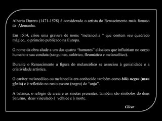 Alberto Durero (1471-1528) é considerado o artista do Renascimento mais famoso
da Alemanha.
Em 1514, criou uma gravura de nome "melancolia " que contem seu quadrado
mágico, o primeiro publicado na Europa.
O nome da obra alude a um dos quatro “humores” clássicos que influiriam no corpo
humano e sua conduta (sanguíneo, colérico, fleumático e melancólico).
Durante o Renascimento a figura do melancólico se associou à genialidade e a
criatividade artística.
O caráter melancólico ou melancolia era conhecido também como bílis negra (mau
gênio) e é refletido no rosto escuro (negro) do “anjo”.
A balança, o relógio de areia e as sinetas presentes, também são símbolos do deus
Saturno, deus vinculado à velhice e à morte.
Clicar
 