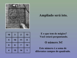 16 3 2 13
5 10 11 8
9 6 7 12
4 15 14 1
Ampliado será isto.
E o que tem de mágico?
Você estará perguntando.
O número 34!
Este número é a soma de
diferentes campos do quadrado.
 