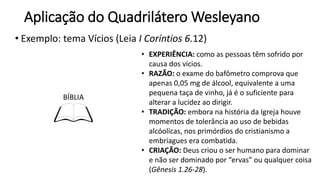 Aplicação do Quadrilátero Wesleyano
• Exemplo: tema Vícios (Leia I Coríntios 6.12)
BÍBLIA
• EXPERIÊNCIA: como as pessoas têm sofrido por
causa dos vícios.
• RAZÃO: o exame do bafômetro comprova que
apenas 0,05 mg de álcool, equivalente a uma
pequena taça de vinho, já é o suficiente para
alterar a lucidez ao dirigir.
• TRADIÇÃO: embora na história da Igreja houve
momentos de tolerância ao uso de bebidas
alcóolicas, nos primórdios do cristianismo a
embriagues era combatida.
• CRIAÇÃO: Deus criou o ser humano para dominar
e não ser dominado por “ervas” ou qualquer coisa
(Gênesis 1.26-28).
 