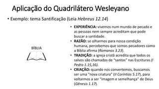 Aplicação do Quadrilátero Wesleyano
• Exemplo: tema Santificação (Leia Hebreus 12.14)
BÍBLIA
• EXPERIÊNCIA: vivemos num mundo de pecado e
as pessoas nem sempre acreditam que pode
buscar a santidade.
• RAZÃO: se olharmos para nossa condição
humana, percebemos que somos pecadores como
a Bíblia afirma (Romanos 3.23).
• TRADIÇÃO: a igreja cristã acredita que todos os
salvos são chamados de “santos” nas Escrituras (I
Pedro 1.15,16).
• CRIAÇÃO: quando nos convertemos, buscamos
ser uma “nova criatura” (II Coríntios 5.17), para
voltarmos a ser “imagem e semelhança” de Deus
(Gênesis 1.17).
 