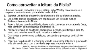 Como aproveitar a leitura da Bíblia?
• Em sua posição metódica e sistemática, João Wesley recomendava o
seguinte procedimento para a leitura da bíblia:
1. Separar um tempo determinado durante o dia ou durante a noite.
2. Ler, neste tempo separado, um capítulo de um livro do Antigo
Testamento e um do Novo.
3. Fazer a leitura com humildade, desejando conhecer a vontade de Deus,
mas também com o objetivo de praticá-la.
4. Prestar atenção às doutrinas abordadas: pecado, justificação pela fé,
novo nascimento, santificação interior e exterior.
5. Orar antes e ao término da leitura, buscando a presença do Espírito
Santo.
6. Fazer pausas durante a leitura buscando um exame interior e prática de
vida em confronto com a verdade expressa naquela leitura.
FONTE: Revista em Marcha. Metodismo “Origem e Desenvolvimento”.
São Paulo: Editora Cedro / Imprensa Metodista: 1999, 2º quadrimestre. Página 45.
 