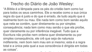 “A Bíblia é a lâmpada para os pés do cristão bem como luz
para todos os seus caminhos. Ele a recebe como a sua única
regra do que é justo e do que é errado, de tudo aquilo que é
realmente bom ou mau. Ele nada tem como bom senão aquilo
que nela se contém, quer diretamente ou por simples
consequência; nada tem como mau senão o que ela proíbe,
quer claramente ou por inferência inegável. Tudo que a
Escritura não proíbe nem ordena quer diretamente ou por
simples consequência, ele crê que seja de natureza
indiferente, nem bom nem mau em si mesmo; esta é a regra
total e a única pela qual a sua consciência é dirigida em todas
as coisas”.
Trecho do Diário de João Wesley:
 