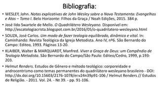 Bibliografia:
• WESLEY, John. Notas explicativas de John Wesley sobre o Novo Testamento: Evangelhos
e Atos – Tomo I. Belo Horizonte: Filhos da Graça / Noah Edições, 2015. 384 p.
• José Ildo Swartele de Mello. O Quadrilátero Wesleyano. Disponível em:
http://escatologiacrista.blogspot.com.br/2016/05/o-quadrilatero-wesleyano.html
• SOUZA, José Carlos. Um modo de fazer teologia equilibrado, dinâmico e vital. In:
Caminhando: Revista Teológica da Igreja Metodista. Ano IV, nº6. São Bernardo do
Campo: Editeo, 1993. Páginas 13-20.
• KLAIBER, Walter & MARQUARDT, Manfred. Viver a Graça de Deus: um Compêndio de
Teologia Metodista. São Bernardo do Campo/São Paulo: Editeo/Cedro, 1999, p.193-
203.
• Helmut Renders. Estudos de Gênero e método teológico: corporeidade e
androcentrismo como temas permanentes do quadrilátero wesleyano brasileiro - DOI:
http://dx.doi.org/10.15603/2176-1078/er.v24n39p91-106 / Helmut Renders // Estudos
de Religião. - 2011. Vol. 24. - № 39. - pp. 91-106.
 