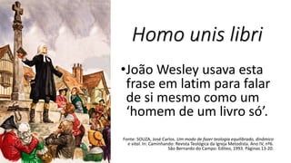 Homo unis libri
•João Wesley usava esta
frase em latim para falar
de si mesmo como um
‘homem de um livro só’.
Fonte: SOUZA, José Carlos. Um modo de fazer teologia equilibrado, dinâmico
e vital. In: Caminhando: Revista Teológica da Igreja Metodista. Ano IV, nº6.
São Bernardo do Campo: Editeo, 1993. Páginas 13-20.
 