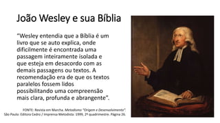 João Wesley e sua Bíblia
“Wesley entendia que a Bíblia é um
livro que se auto explica, onde
dificilmente é encontrada uma
passagem inteiramente isolada e
que esteja em desacordo com as
demais passagens ou textos. A
recomendação era de que os textos
paralelos fossem lidos
possibilitando uma compreensão
mais clara, profunda e abrangente”.
FONTE: Revista em Marcha. Metodismo “Origem e Desenvolvimento”.
São Paulo: Editora Cedro / Imprensa Metodista: 1999, 2º quadrimestre. Página 26.
 
