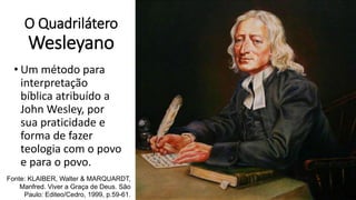 O Quadrilátero
Wesleyano
• Um método para
interpretação
bíblica atribuído a
John Wesley, por
sua praticidade e
forma de fazer
teologia com o povo
e para o povo.
Fonte: KLAIBER, Walter & MARQUARDT,
Manfred. Viver a Graça de Deus. São
Paulo: Editeo/Cedro, 1999, p.59-61.
 