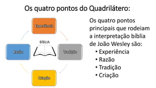 Os quatro pontos do Quadrilátero:
Experiência
Tradição
Criação
Razão
BÍBLIA
Os quatro pontos
principais que rodeiam
a interpretação bíblia
de João Wesley são:
• Experiência
• Razão
• Tradição
• Criação
 