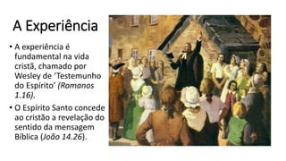 A Experiência
• A experiência é
fundamental na vida
cristã, chamado por
Wesley de ‘Testemunho
do Espírito’ (Romanos
1.16).
• O Espírito Santo concede
ao cristão a revelação do
sentido da mensagem
Bíblica (João 14.26).
 