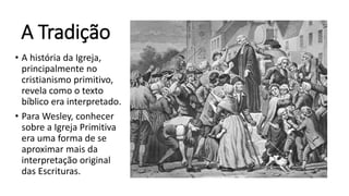 A Tradição
• A história da Igreja,
principalmente no
cristianismo primitivo,
revela como o texto
bíblico era interpretado.
• Para Wesley, conhecer
sobre a Igreja Primitiva
era uma forma de se
aproximar mais da
interpretação original
das Escrituras.
 