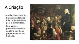 A Criação
• A reflexão da Criação
busca entender qual
foi o projeto de Deus
para a humanidade.
• Para Wesley,
precisamos retornar
ao plano que Deus
preparou para o ser
humano.
 