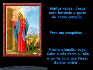 Muitas vezes, Jesus esta batendo a porta do nosso coração. Pare um pouquinho... Preste atenção, ouça. Cabe a nós abrir ou não a porta para que Nosso Senhor entre... 