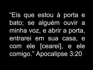 “ Eis que estou à porta e bato; se alguém ouvir a minha voz, e abrir a porta, entrarei em sua casa, e com ele [cearei], e ele comigo. ” Apocalipse 3:20 