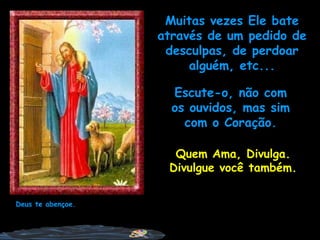 Escute-o, não com os ouvidos, mas sim com o Coração. Deus te abençoe. Quem Ama, Divulga. Divulgue você também. Muitas vezes Ele bate através de um pedido de desculpas, de perdoar alguém, etc... 