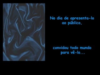 No dia de apresenta-lo ao público, convidou todo mundo  para vê-lo... 