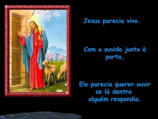 Jesus parecia vivo. Com o ouvido junto à porta, Ele parecia querer ouvir se lá dentro  alguém respondia. 