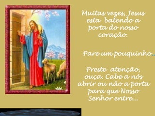 Muitas vezes, Jesus esta  batendo a porta do nosso coração.Pare um pouquinho...Preste  atenção, ouça. Cabe a nós abrir ou não a porta para que Nosso Senhor entre...