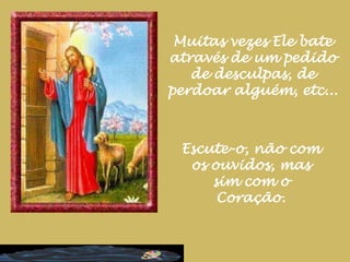 Muitas vezes Ele bate através de um pedido de desculpas, de perdoar alguém, etc...Escute-o, não com os ouvidos, mas sim com o Coração.