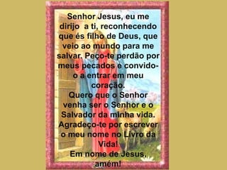 Senhor Jesus, eu me dirijo  a ti, reconhecendo que és filho de Deus, que veio ao mundo para me salvar. Peço-te perdão por meus pecados e convido-o a entrar em meu coração.Quero que o Senhor venha ser o Senhor e o Salvador da minha vida. Agradeço-te por escrever o meu nome no Livro da Vida!Em nome de Jesus, amém!