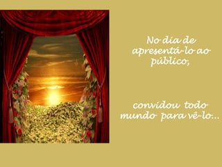 No dia de apresentá-lo ao público,convidou  todo mundo  para vê-lo...