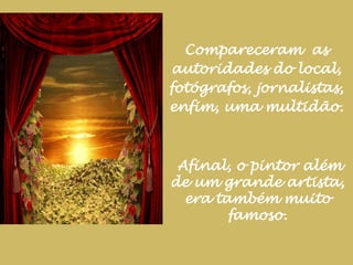 Compareceram  as autoridades do local, fotógrafos, jornalistas, enfim, uma multidão.Afinal, o pintor além de um grande artista, era também muito famoso.