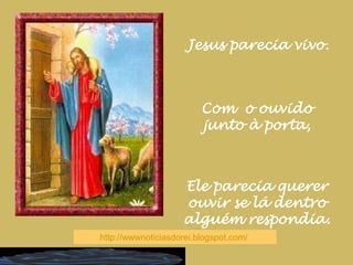 Jesus parecia vivo.Com  o ouvido junto à porta,Ele parecia querer ouvir se lá dentro alguém respondia.http://wwwnoticiasdorei.blogspot.com/  