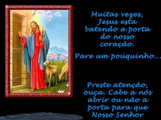 Muitas vezes, Jesus esta batendo a porta do nosso coração. Pare um pouquinho... Preste atenção, ouça. Cabe a nós abrir ou não a porta para que Nosso Senhor entre... 