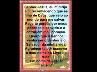 Senhor Jesus, eu m dirijo  a ti, reconhecendo que és filho de Deus, que veio ao mundo para me salvar. Peço-te perdão por meus pecados e convido-o a entrar em meu coração. Quero que o Senhor venha ser o Senhor e o Salvador da minha vida. Agradeço-te por escrever o meu nome no Livro da Vida! Em nome de Jesus, amém! 