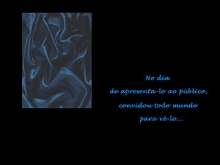 No dia  de apresenta-lo ao público, convidou todo mundo  para vê-lo... 