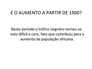 E O AUMENTO A PARTIR DE 1900? Neste período o tráfico negreiro tornou-se mais difícil e caro, fato que contribuiu para o aumento da população africana. 