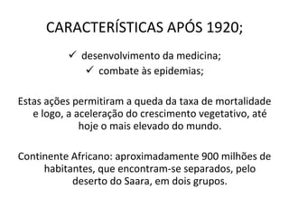 CARACTERÍSTICAS APÓS 1920; desenvolvimento da medicina; combate às epidemias; Estas ações permitiram a queda da taxa de mortalidade e logo, a aceleração do crescimento vegetativo, até hoje o mais elevado do mundo. Continente Africano: aproximadamente 900 milhões de habitantes, que encontram-se separados, pelo deserto do Saara, em dois grupos. 