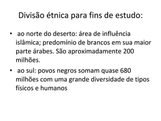Divisão étnica para fins de estudo: ao norte do deserto: área de influência islâmica; predomínio de brancos em sua maior parte árabes. São aproximadamente 200 milhões. ao sul: povos negros somam quase 680 milhões com uma grande diversidade de tipos físicos e humanos 