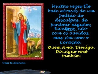 Muitas vezes Ele
                   bate através de um
                        pedido de
                      desculpas, de
                    perdoar alguém,
                     Escute-o, não
                          etc...
                    com os ouvidos,
                     mas sim com o
                        Coração.
                   Quem Ama, Divulga.
                      Divulgue você
                        também.
Deus te abençoe.
 
