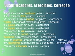 Professora Vanda Barreto Hoje não comprei  nenhuma  goma. - universal Hoje comprei  três  gomas. - numeral As crianças fazem  muitas  perguntas. - existencial Todas  as crianças fazem perguntas. - universal Há  pouco  açúcar em casa. - existencial Há  algum  açúcar em casa. - existencial Vou contar-te  um  segredo. - numeral Vou contar-te  vários  segredos. - existencial Quantas  bezerras vendeste? - interrogativo Dou-te  quantas  laranjas conseguires colher. - relativo Em  bastantes  ocasiões não sei o que fazer. - existencial Vendo-te  a metade  da palha. - numeral 