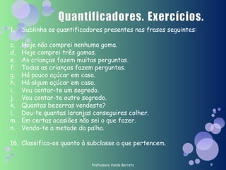 Professora Vanda Barreto Sublinha os quantificadores presentes nas frases seguintes: Hoje não comprei nenhuma goma. Hoje comprei três gomas. As crianças fazem muitas perguntas. Todas as crianças fazem perguntas. Há pouco açúcar em casa. Há algum açúcar em casa. Vou contar-te um segredo. Vou contar-te outro segredo. Quantas bezerras vendeste? Dou-te quantas laranjas conseguires colher. Em certas ocasiões não sei o que fazer. Vendo-te a metade da palha. Classifica-os quanto à subclasse a que pertencem. 