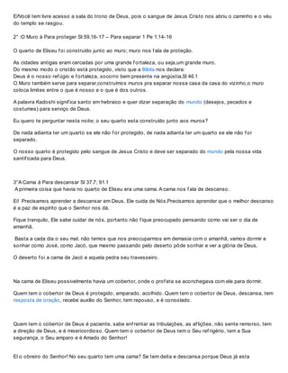 Ei!Você tem livre acesso a sala do trono de Deus, pois o sangue de Jesus Cristo nos abriu o caminho e o véu
do templo se rasgou.
2° :O Muro à Para proteger Sl 59.16-17 – Para separar 1 Pe 1.14-16
O quarto de Eliseu f oi construído junto ao muro; muro nos f ala de proteção.
As cidades antigas eram cercadas por uma grande f ortaleza, ou seja,um grande muro.
Do mesmo modo o cristão está protegido, visto que a Bíblia nos declara:
Deus é o nosso ref úgio e f ortaleza, socorro bem presente na angústia.Sl 46.1
O Muro também serve para separar,construímos muros pra separar nossa casa da casa do vizinho,o muro
coloca limites entre o que é nosso e o que é dos outros.
A palavra Kadoshi signif ica santo em hebraico e quer dizer separação do mundo (desejos, pecados e
costumes) para serviço de Deus.
Eu quero te perguntar nesta noite; o seu quarto esta construído junto aos muros?
De nada adianta ter um quarto se ele não f or protegido, de nada adianta ter um quarto se ele não f or
separado.
O nosso quarto é protegido pelo sangue de Jesus Cristo e deve ser separado do mundo pela nossa vida
santif icada para Deus.
3°A Cama à Para descansar Sl 37.7; 91.1
A primeira coisa que havia no quarto de Eliseu era uma cama. A cama nos f ala de descanso.
Ei! Precisamos aprender a descansar em Deus, Ele cuida de Nós.Precisamos aprender que o melhor descanso
é a paz de espírito que o Senhor nos dá.
Fique tranquilo, Ele sabe cuidar de nós, portanto não f ique preocupado pensando como vai ser o dia de
amanhã.
Basta a cada dia o seu mal, não temos que nos preocuparmos em demasia com o amanhã, vamos dormir e
sonhar como José, como Jacó, que mesmo passando pelo deserto pôde sonhar e ver a glória de Deus.
O deserto f oi a cama de Jacó e aquela pedra seu travesseiro.
Na cama de Eliseu possivelmente havia um cobertor, onde o prof eta se aconchegava com ele para dormir.
Quem tem o cobertor de Deus é protegido, amparado, acolhido. Quem tem o cobertor de Deus, descansa, tem
resposta de oração, recebe auxílio do Senhor, tem repouso, e é consolado.
Quem tem o cobertor de Deus é paciente, sabe enf rentar as tribulações, as af lições, não sente remorso, tem
a direção de Deus, e é misericordioso. Quem tem o cobertor de Deus tem o Seu ref rigério, tem a Sua
segurança, o Seu amparo e é Amado do Senhor!
EI o obreiro do Senhor! No seu quarto tem uma cama? Se tem deita e descansa porque Deus já esta
 