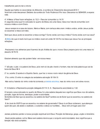 trabalhando para te dar a vitoria
Aquele que habita no esconderijo do Altíssimo, à sombra do Onipotente descansará.Sl 91.1
Você tem onde descansar: Debaixo da sombra do Todo Poderoso! Por isso: Descansa no SENHOR, e espera
nele.
4°: A Mesa à Para f azer ref eições Jo 12.2 – Para ter comunhão Lc 14.15
A segunda coisa que f oi colocada no quarto de Eliseu era uma mesa; mesa nos f ala de comunhão com
nossos irmãos e com Cristo.
Jesus sempre ia a casa de Lázaro, Marta e Maria, com certeza eles eram irmãos unidos, então Jesus podia
se assentar a mesa com eles.
Será que Jesus pode se assentar a mesa contigo? Como estás com teus irmãos? Como estás com tua casa?
A Bíblia diz que é muito bom que os irmãos vivam em união Sl 133 Foi na mesa que Jesus f ez as principais
ref eições.
Precisamos nos alimentar para f icarmos de pé. A bíblia diz que o nosso Deus prepara para nos uma mesa no
deserto Sl 78:19
Existem alimento que não podem f altar em nossa mesa:
1° àO pão: o pão é a palavra de Deus, pois nem só de pão viverá o homem, mas de toda palavra que sai da
boca de Deus Mt 4
2° à o azeite: O azeite é o Espírito Santo, que f az o nosso rosto reluzir da glória de Deus.
3°à o vinho: O vinho é a alegria da verdadeira adoração Sl 104.15
Não estou f alando do vinho onde há contenda, a bebida alcoólica, mas do vinho novo em odres novos.
5°: A Cadeira à Representa posição delegada Sl 113: 5- 8, Representa autoridade Lc 1.52
O terceiro coisa colocada no quarto de Elizeu f oi uma cadeira daquela isso signif ica que Deus nos dá cadeira,
posição, lugar de honra, destaque, poder e autoridade.
Se lembra de Davi que se assentou na cadeira de Saul? Lembra-se de Ester que se assentou na cadeira de
Vasti?
E de José do EGITO que se assentou na cadeira de governador? Deus é um Deus soberano, que abençoa
quem ele quer, ele abate o exaltado, o soberbo e eleva os humildes… Deus tem um lugar para nós!
Jamais podemos perder a nossa posição espiritual com Deus. Posição de liderança, graça, unção e ministério.
Quem perde padece, sof re. Mesa sem cadeira mostra que o conjunto está incompleto. Isso signif ica que a
benção não está completa.
 
