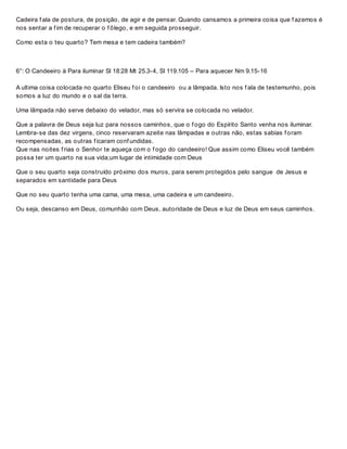 Cadeira f ala de postura, de posição, de agir e de pensar. Quando cansamos a primeira coisa que f azemos é
nos sentar a f im de recuperar o f ôlego, e em seguida prosseguir.
Como esta o teu quarto? Tem mesa e tem cadeira também?
6°: O Candeeiro à Para iluminar Sl 18:28 Mt 25.3-4, Sl 119.105 – Para aquecer Nm 9.15-16
A ultima coisa colocada no quarto Eliseu f oi o candeeiro ou a lâmpada. Isto nos f ala de testemunho, pois
somos a luz do mundo e o sal da terra.
Uma lâmpada não serve debaixo do velador, mas só servira se colocada no velador.
Que a palavra de Deus seja luz para nossos caminhos, que o f ogo do Espírito Santo venha nos iluminar.
Lembra-se das dez virgens, cinco reservaram azeite nas lâmpadas e outras não, estas sabias f oram
recompensadas, as outras f icaram conf undidas.
Que nas noites f rias o Senhor te aqueça com o f ogo do candeeiro! Que assim como Eliseu você também
possa ter um quarto na sua vida;um lugar de intimidade com Deus
Que o seu quarto seja construído próximo dos muros, para serem protegidos pelo sangue de Jesus e
separados em santidade para Deus
Que no seu quarto tenha uma cama, uma mesa, uma cadeira e um candeeiro.
Ou seja, descanso em Deus, comunhão com Deus, autoridade de Deus e luz de Deus em seus caminhos.
 