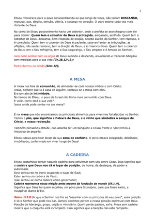 2

Eliseu ministrava para o povo conscientizando-os que longe de Deus, não teriam DESCANSO,
repouso, paz, alegria, benção, vitória, e sossego no coração. O povo estava cada vez mais
distante de Deus.

Na cama de Eliseu possivelmente havia um cobertor, onde o profeta se aconchegava com ele
para dormir. Quem tem o cobertor de Deus é protegido, amparado, acolhido. Quem tem o
cobertor de Deus, descansa, tem resposta de oração, recebe auxílio do Senhor, tem repouso, e
é consolado. Quem tem o cobertor de Deus é paciente, sabe enfrentar as tribulações, as
aflições, não sente remorso, tem a direção de Deus, e é misericordioso. Quem tem o cobertor
de Deus tem o Seu refrigério, tem a Sua segurança, o Seu amparo e é Amado do Senhor!.

Jacó pode sonhar com os anjos de Deus subindo e descendo, anunciando e trazendo bênçãos
sem medidas para a sua vida (Gn.28.12-13);

Pedro dormiu na prisão (Atos 12);




                                         A MESA
A mesa nos fala de comunhão, de alimentar-se com nossos irmãos e com Cristo.
Jesus, sempre que ia à casa de alguém, sentava-se a mesa com eles.
Era um ato de intimidade.
No tempo de Eliseu, o povo de Israel não tinha mais comunhão com Deus.
E você, como está a sua vida?
Jesus ainda pode sentar na sua mesa?


É na mesa que nós encontramos os principais alimentos para vivermos fortalecidos no Senhor.
Temos o pão, que significa a Palavra de Deus, e o vinho que simboliza o sangue de
Cristo, a nossa redenção.

Também pensamos atitude, não adianta ter um banquete a nossa frente e não termos a
iniciativa de pega-lo.

Eliseu lutava para tirar Israel da sua zona de conforto. O povo estava estagnado, debilitado,
imobilizado, conformado em viver longe de Deus!




                                       A CADEIRA
Eliseu costumava sentar naquela cadeira para conversar com seu servo Geazi. Isso significa que
a cadeira que Deus nos dá é lugar de posição, de honra, de destaque, de poder e
autoridade.
Davi sentou-se no trono ocupando o lugar de Saul;
Ester sentou na cadeira de Vasti;
José sentou-se numa cadeira como governador;
Cadeira representa nossa eleição antes mesmo da fundação do mundo (Ef.1.4).
Significa que Deus foi quem escolheu um povo para Si próprio, para que fosse santo, e
inculpável diante D’Ele.

Salmo 113.8 diz que o Senhor nos faz se “assentar com os príncipes do seu povo”, essa posição
é só o Senhor que pode nos dar. Jamais podemos perder a nossa posição espiritual com Deus.
Posição de liderança, graça, unção e ministério. Quem perde padece, sofre. Mesa sem cadeira
mostra que o conjunto está incompleto. Isso significa que a benção não está completa.
 