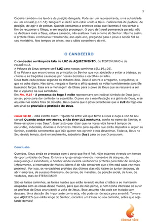 3

Cadeira também nos lembra de posição delegada. Pode ser um representante, uma autoridade
ou um enviado (Lc.1.52). Ninguém é eleito sem estar unido a Deus. Cadeira fala de postura, de
posição, de agir e de pensar. Quando cansamos a primeira coisa que fazemos é nos sentar a
fim de recuperar o fôlego, e em seguida prosseguir. O povo de Israel permanecia parado, não
se dedicava mais a Deus, estava cansado, não exaltava mais o nome do Senhor. Mesmo assim,
o profeta Eliseu continuava trabalhando, ano após ano, pregando para o povo e sendo fiel ao
seu ministério. Nos tempos de crises, era o sábio conselheiro do rei.




                                    O CANDEEIRO
O candeeiro ou lâmpada fala de LUZ de AQUECIMENTO, de TESTEMUNHO e de
PRUDÊNCIA.
A Palavra de Deus sempre será LUZ para nossos caminhos (Sl.119.105).
É na Palavra que encontramos os princípios do Senhor que nos ajudarão a evitar a tristeza, as
ciladas e as tragédias causadas por nossas decisões e escolhas erradas.
Deus trata cada pessoa segundo as atitudes dela. Deus é contra o arrogante, o orgulhoso, o
que se acha digno. Mas salva, resgata e liberta o aflito quando se volta humildemente para Ele
buscando forças. Essa era a mensagem de Eliseu para o povo de Deus que se recusava a ser
fiel e vigilante na sua santidade.
Em Nm. 9.16 - A presença do fogo à noite representava um notável símbolo de Deus junto
ao seu povo para dar conforto na escuridão. O povo via a manifestação e a glória de Deus, e se
aquecia nas noites frias do deserto. Deus queria que o povo percebesse que a LUZ do fogo era
um sinal da provisão e proteção de Deus.


Isaías 50.10 – está escrito assim: “Quem há entre vós que teme a Deus e ouça a voz do seu
servo? Quando andar em trevas, e não tiver LUZ nenhuma, confie no nome do Senhor, e
firme-se sobre o seu Deus”. Esse texto quer dizer que na nossa vida haverá tempos de
escuridão, indecisão, dúvidas e incertezas. Mesmo para aqueles que estão dispostos a seguir ao
Senhor, existirão sentimentos que irão querer nos oprimir e nos desanimar. Todavia, Deus no
Seu devido tempo, dará entendimento, sabedoria (luz) para os que O procuram.



Conclusão

Queridos, Deus ainda se preocupa com o povo que lhe é fiel. Hoje estamos vivendo um tempo
de oportunidades de Deus. Embora a igreja esteja vivendo momentos de ataques, de
insegurança e escândalos, o Senhor ainda levanta verdadeiros profetas para falar de salvação.
Infelizmente, a insensatez de muitos líderes é de não pensarem que o fim está cada vez mais
próximo!. Por isso, os verdadeiros profetas dos últimos dias não falam de juntar tesouros, de
abrir empresa, de sucesso financeiro, de carros, de mansões, de posição social, de luxo, de
vaidades, mas de ETERNIDADE!

São os falsos caminhos, as falsas ilusões que estão levando muitos cristãos a se manterem
ocupados com as coisas desse mundo, para que ele não pense, e nem tenha interesse de ouvir
os profetas de Deus anunciando a volta de Jesus. Esse assunto não pode ser tratado com
descaso. Uma decisão tão importante como esta, não pode ser deixada para amanhã. Tomara
que AQUELES que estão longe do Senhor, encontre um Eliseu no seu caminho, antes que seja
tarde demais!
 