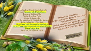 Formatação e Criação: Luzia Gabriele
E-mail: luziagabriele@hotmail.com
Imagens: do Maranhão
Texto: Gracilene Pinto
"Grace do Maranhão“
Música: Carlos Galhardo Saudade Do Maranhão
Roberto Martins - Dilu Melo
http://www.slideshare.net/luziagabriele
https://www.youtube.com/channel/UCAdCeCGH
GTxtxQskjl4zkow
Data : 01 de Julho de 2023
 