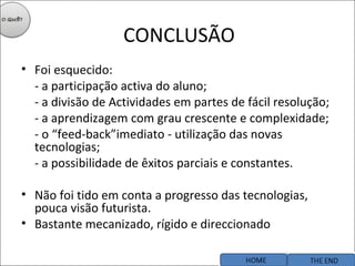 CONCLUSÃO Foi esquecido: - a participação activa do aluno; - a divisão de Actividades em partes de fácil resolução; - a aprendizagem com grau crescente e complexidade; - o “feed-back”imediato - utilização das novas tecnologias; - a possibilidade de êxitos parciais e constantes. Não foi tido em conta a progresso das tecnologias, pouca visão futurista. Bastante mecanizado, rígido e direccionado 