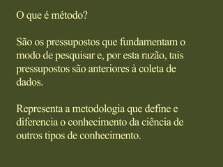 O que é método?São os pressupostos que fundamentam o modo de pesquisar e, por esta razão, tais pressupostos são anteriores à coleta de dados.Representa a metodologia que define e diferencia o conhecimento da ciência de outros tipos de conhecimento.