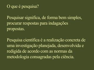 O que é pesquisa?Pesquisar significa, de forma bem simples, procurar respostas para indagações propostas.Pesquisa científica é a realização concreta de uma investigação planejada, desenvolvida e redigida de acordo com as normas da metodologia consagradas pela ciência.