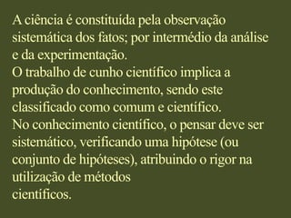 A ciência é constituída pela observação sistemática dos fatos; por intermédio da análise e da experimentação.O trabalho de cunho científico implica a produção do conhecimento, sendo este classificado como comum e científico.No conhecimento científico, o pensar deve ser sistemático, verificando uma hipótese (ou conjunto de hipóteses), atribuindo o rigor na utilização de métodoscientíficos. 