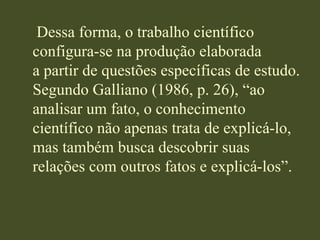     Dessa forma, o trabalho científico  configura-se na produção elaboradaa partir de questões específicas de estudo.Segundo Galliano (1986, p. 26), “ao analisar um fato, o conhecimento científico não apenas trata de explicá-lo, mas também busca descobrir suas relações com outros fatos e explicá-los”.