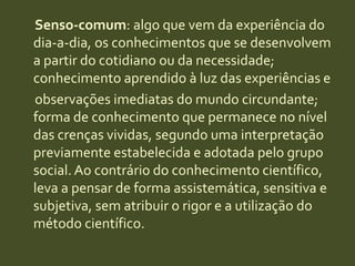 Senso-comum: algo que vem da experiência do dia-a-dia, os conhecimentos que se desenvolvem a partir do cotidiano ou da necessidade; conhecimento aprendido à luz das experiências e     observações imediatas do mundo circundante; forma de conhecimento que permanece no nível das crenças vividas, segundo uma interpretação previamente estabelecida e adotada pelo grupo social. Ao contrário do conhecimento científico, leva a pensar de forma assistemática, sensitiva e subjetiva, sem atribuir o rigor e a utilização do método científico.