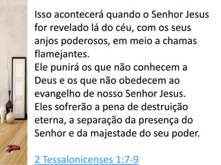 Isso acontecerá quando o Senhor Jesus
for revelado lá do céu, com os seus
anjos poderosos, em meio a chamas
flamejantes.
Ele punirá os que não conhecem a
Deus e os que não obedecem ao
evangelho de nosso Senhor Jesus.
Eles sofrerão a pena de destruição
eterna, a separação da presença do
Senhor e da majestade do seu poder.
2 Tessalonicenses 1:7-9
 