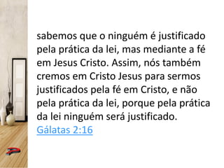 sabemos que o ninguém é justificado
pela prática da lei, mas mediante a fé
em Jesus Cristo. Assim, nós também
cremos em Cristo Jesus para sermos
justificados pela fé em Cristo, e não
pela prática da lei, porque pela prática
da lei ninguém será justificado.
Gálatas 2:16
 